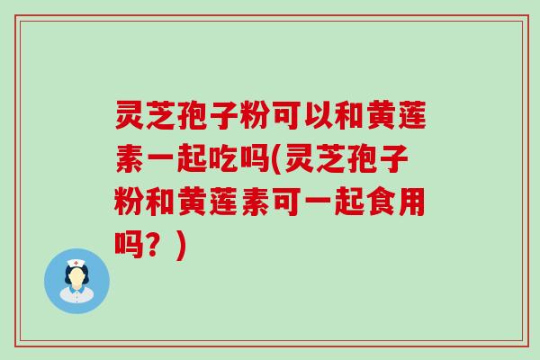 灵芝孢子粉可以和黄莲素一起吃吗(灵芝孢子粉和黄莲素可一起食用吗？)