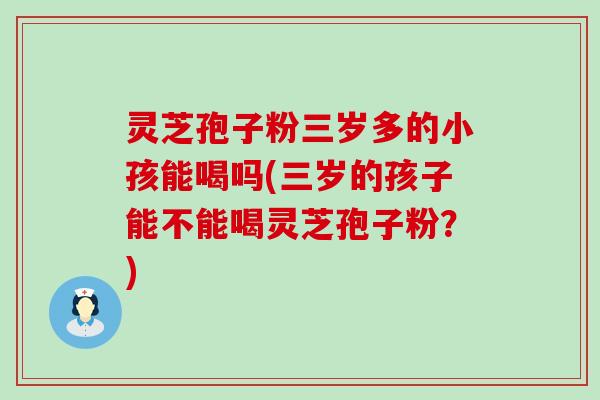 灵芝孢子粉三岁多的小孩能喝吗(三岁的孩子能不能喝灵芝孢子粉？)