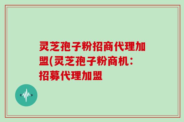 灵芝孢子粉招商代理加盟(灵芝孢子粉商机：招募代理加盟