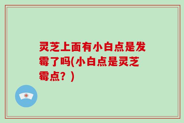 灵芝上面有小白点是发霉了吗(小白点是灵芝霉点？)