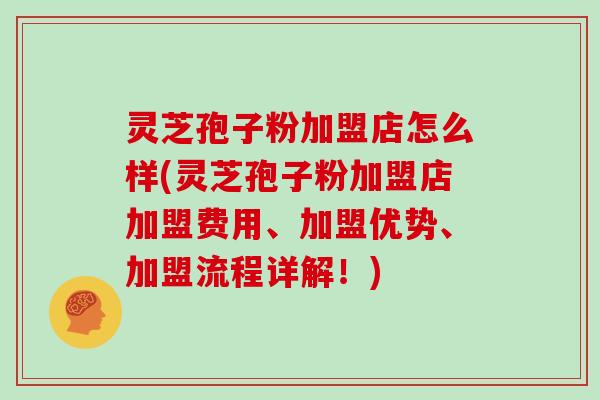 灵芝孢子粉加盟店怎么样(灵芝孢子粉加盟店加盟费用、加盟优势、加盟流程详解！)