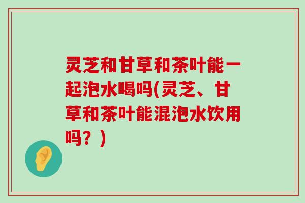 灵芝和甘草和茶叶能一起泡水喝吗(灵芝、甘草和茶叶能混泡水饮用吗？)