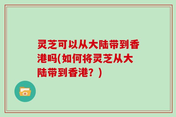 灵芝可以从大陆带到香港吗(如何将灵芝从大陆带到香港？)