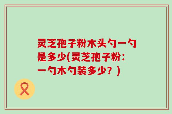 灵芝孢子粉木头勺一勺是多少(灵芝孢子粉：一勺木勺装多少？)