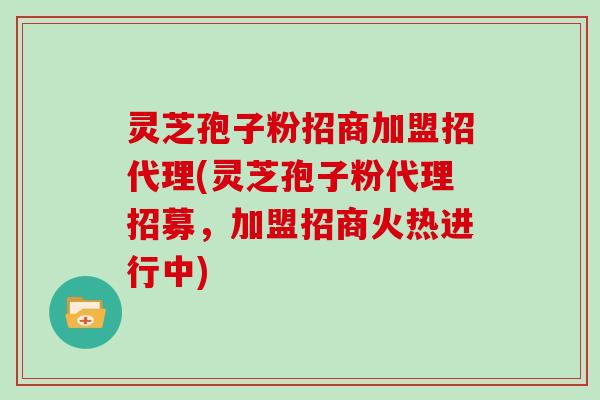 灵芝孢子粉招商加盟招代理(灵芝孢子粉代理招募，加盟招商火热进行中)