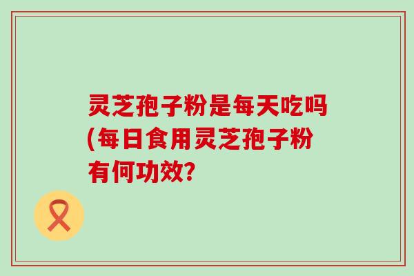 灵芝孢子粉是每天吃吗(每日食用灵芝孢子粉有何功效？