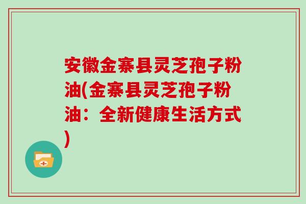 安徽金寨县灵芝孢子粉油(金寨县灵芝孢子粉油：全新健康生活方式)