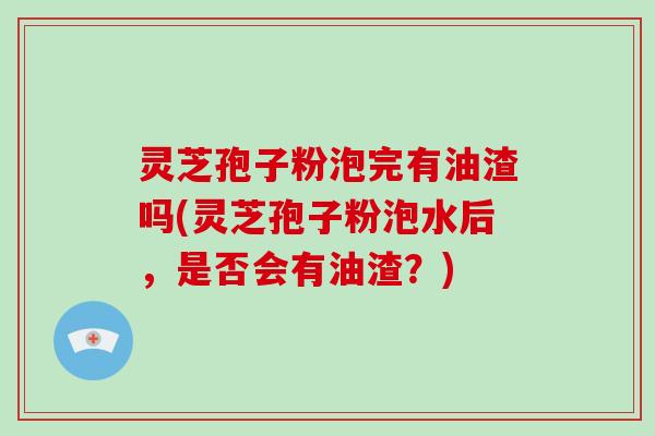 灵芝孢子粉泡完有油渣吗(灵芝孢子粉泡水后，是否会有油渣？)