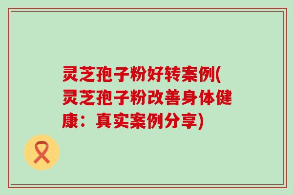 灵芝孢子粉好转案例(灵芝孢子粉改善身体健康：真实案例分享)