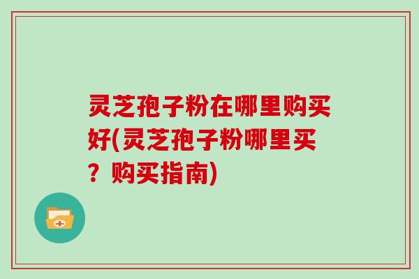 灵芝孢子粉在哪里购买好(灵芝孢子粉哪里买？购买指南)