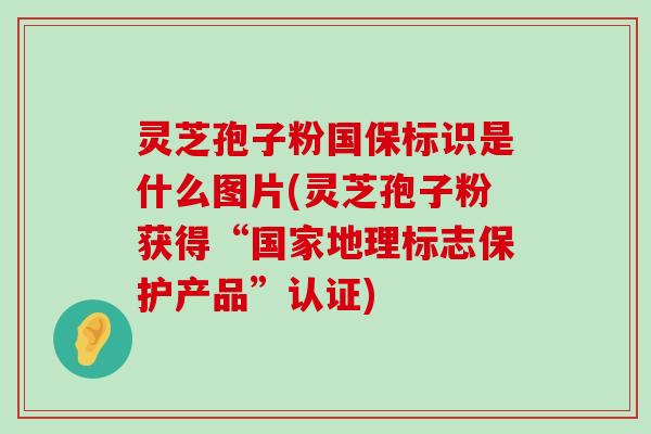 灵芝孢子粉国保标识是什么图片(灵芝孢子粉获得“国家地理标志保护产品”认证)