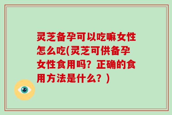 灵芝备孕可以吃嘛女性怎么吃(灵芝可供备孕女性食用吗？正确的食用方法是什么？)