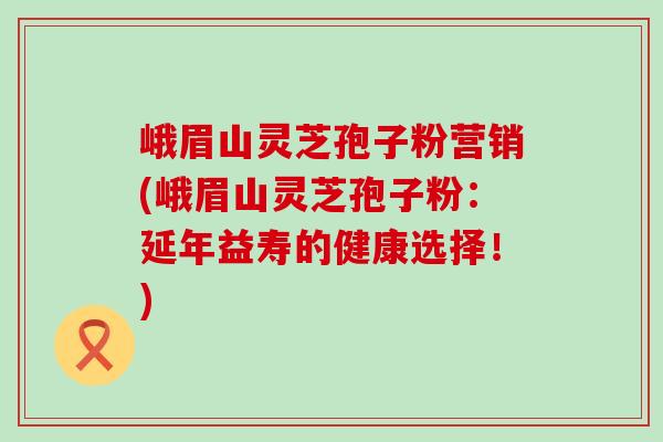 峨眉山灵芝孢子粉营销(峨眉山灵芝孢子粉：延年益寿的健康选择！)