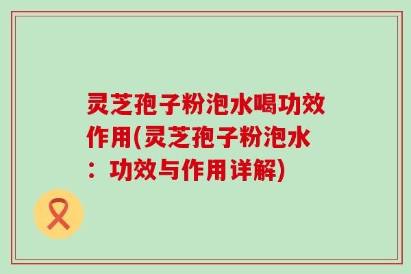 灵芝孢子粉泡水喝功效作用(灵芝孢子粉泡水：功效与作用详解)