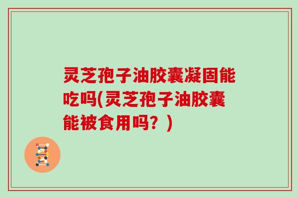 灵芝孢子油胶囊凝固能吃吗(灵芝孢子油胶囊能被食用吗？)