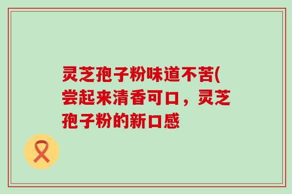 灵芝孢子粉味道不苦(尝起来清香可口，灵芝孢子粉的新口感