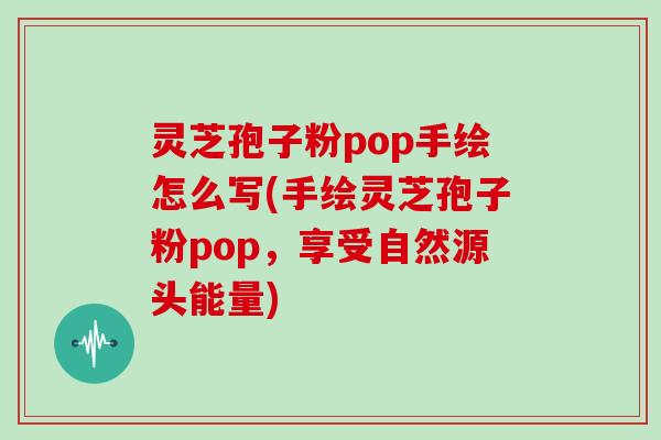 灵芝孢子粉pop手绘怎么写(手绘灵芝孢子粉pop，享受自然源头能量)