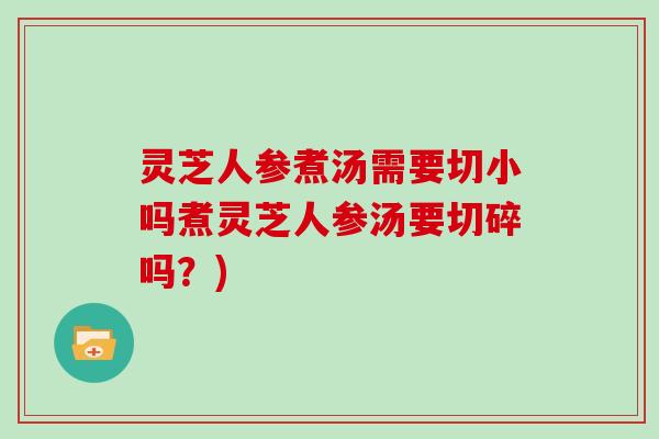 灵芝人参煮汤需要切小吗煮灵芝人参汤要切碎吗？)