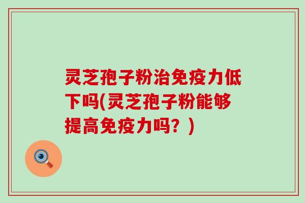 灵芝孢子粉免疫力低下吗(灵芝孢子粉能够提高免疫力吗？)