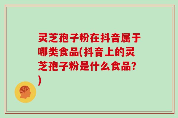 灵芝孢子粉在抖音属于哪类食品(抖音上的灵芝孢子粉是什么食品？)