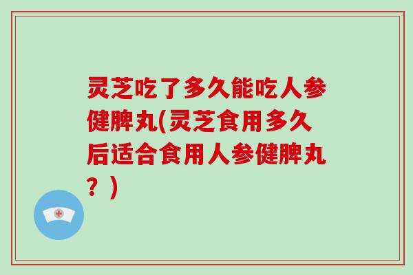 灵芝吃了多久能吃人参健脾丸(灵芝食用多久后适合食用人参健脾丸？)