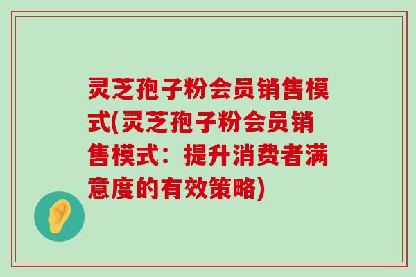 灵芝孢子粉会员销售模式(灵芝孢子粉会员销售模式：提升消费者满意度的有效策略)