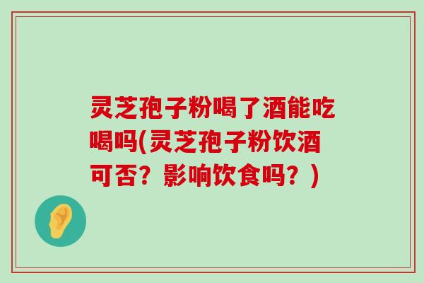 灵芝孢子粉喝了酒能吃喝吗(灵芝孢子粉饮酒可否？影响饮食吗？)