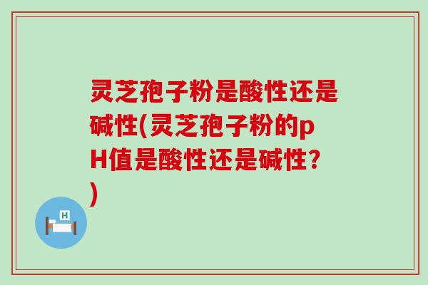 灵芝孢子粉是酸性还是碱性(灵芝孢子粉的pH值是酸性还是碱性？)