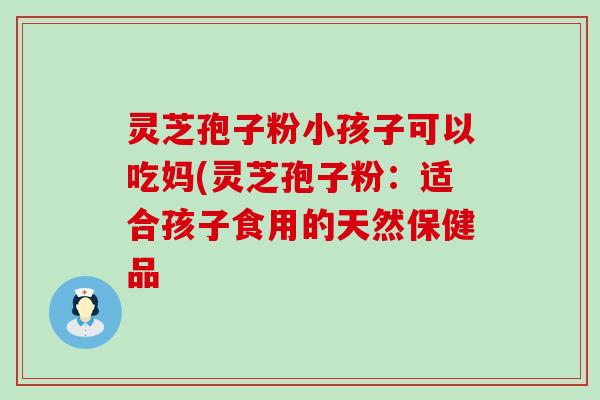 灵芝孢子粉小孩子可以吃妈(灵芝孢子粉：适合孩子食用的天然保健品