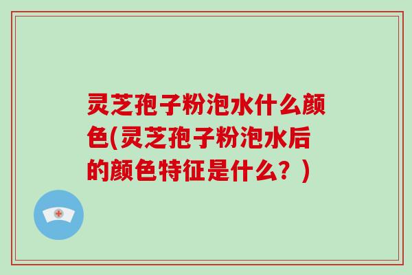 灵芝孢子粉泡水什么颜色(灵芝孢子粉泡水后的颜色特征是什么？)