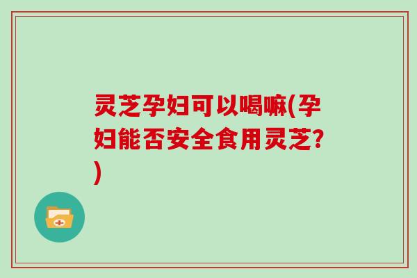 灵芝孕妇可以喝嘛(孕妇能否安全食用灵芝？)