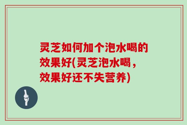 灵芝如何加个泡水喝的效果好(灵芝泡水喝，效果好还不失营养)