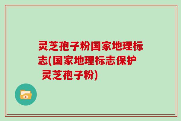 灵芝孢子粉国家地理标志(国家地理标志保护 灵芝孢子粉)