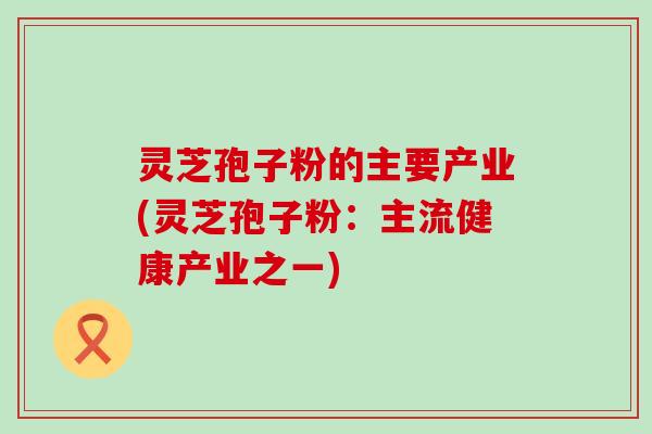 灵芝孢子粉的主要产业(灵芝孢子粉：主流健康产业之一)