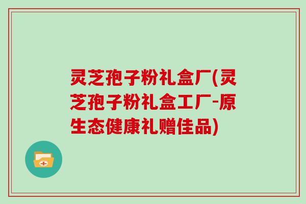 灵芝孢子粉礼盒厂(灵芝孢子粉礼盒工厂-原生态健康礼赠佳品)