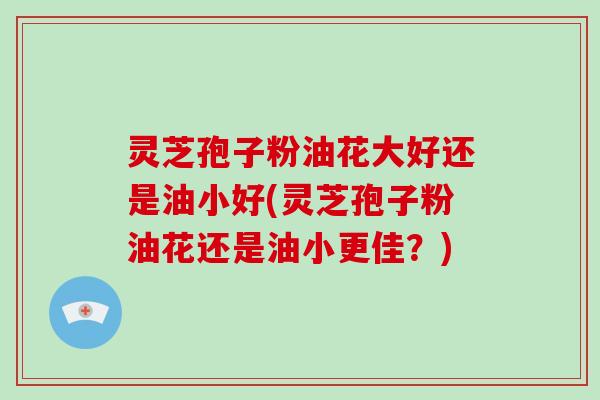 灵芝孢子粉油花大好还是油小好(灵芝孢子粉油花还是油小更佳？)