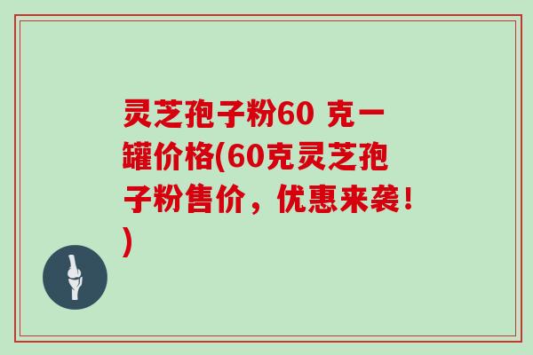 灵芝孢子粉60 克一罐价格(60克灵芝孢子粉售价，优惠来袭！)