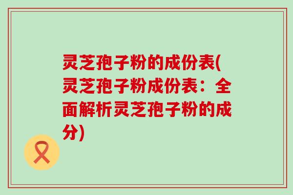 灵芝孢子粉的成份表(灵芝孢子粉成份表：全面解析灵芝孢子粉的成分)