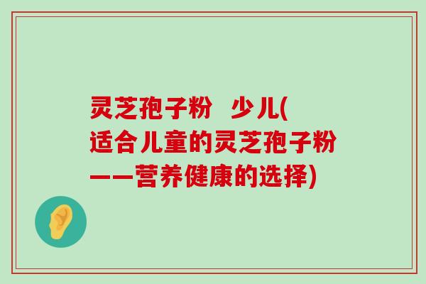 灵芝孢子粉  少儿(适合儿童的灵芝孢子粉——营养健康的选择)