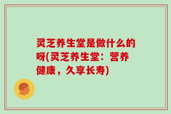 灵芝养生堂是做什么的呀(灵芝养生堂：营养健康，久享长寿)