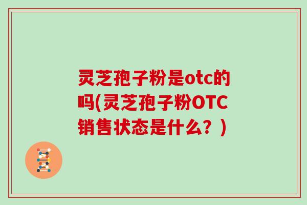 灵芝孢子粉是otc的吗(灵芝孢子粉OTC销售状态是什么？)