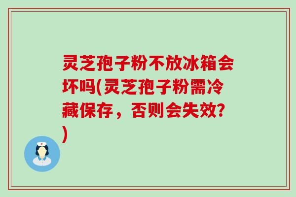 灵芝孢子粉不放冰箱会坏吗(灵芝孢子粉需冷藏保存，否则会失效？)