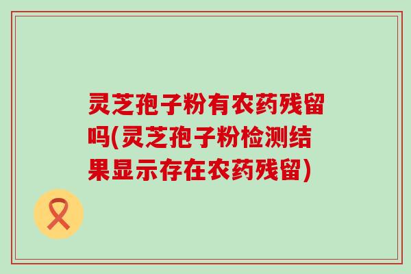 灵芝孢子粉有农药残留吗(灵芝孢子粉检测结果显示存在农药残留)