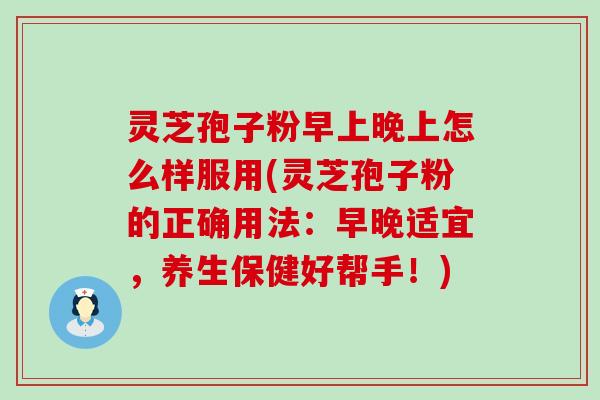 灵芝孢子粉早上晚上怎么样服用(灵芝孢子粉的正确用法：早晚适宜，养生保健好帮手！)