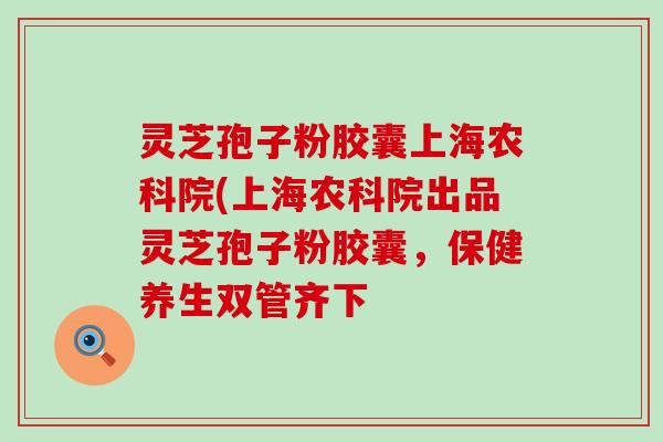 灵芝孢子粉胶囊上海农科院(上海农科院出品灵芝孢子粉胶囊，保健养生双管齐下