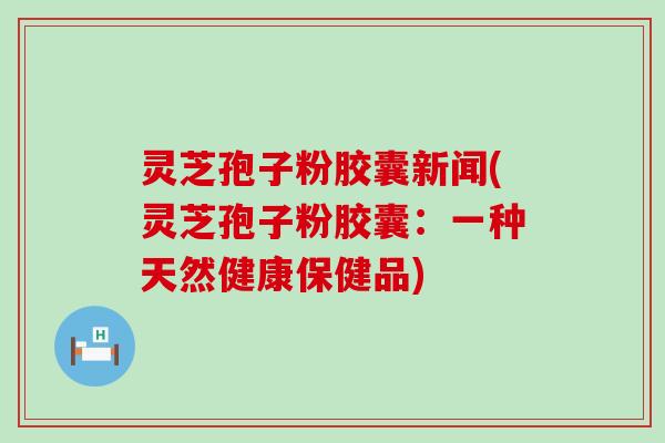 灵芝孢子粉胶囊新闻(灵芝孢子粉胶囊：一种天然健康保健品)