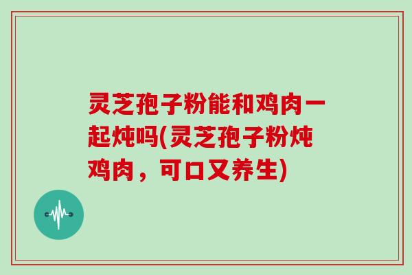 灵芝孢子粉能和鸡肉一起炖吗(灵芝孢子粉炖鸡肉，可口又养生)