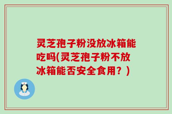 灵芝孢子粉没放冰箱能吃吗(灵芝孢子粉不放冰箱能否安全食用？)