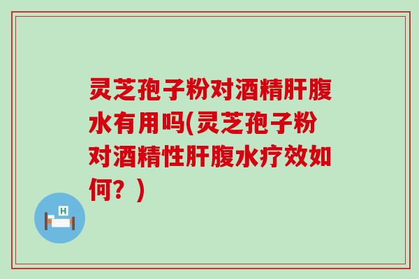 灵芝孢子粉对酒精腹水有用吗(灵芝孢子粉对酒精性腹水疗效如何？)