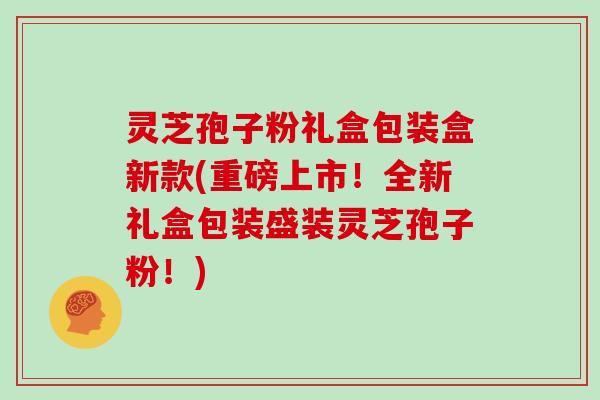 灵芝孢子粉礼盒包装盒新款(重磅上市！全新礼盒包装盛装灵芝孢子粉！)